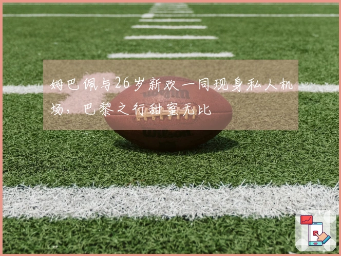 姆巴佩与26岁新欢一同现身私人机场，巴黎之行甜蜜无比