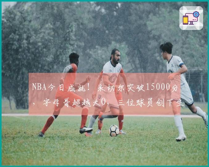 NBA今日成就！米切尔突破15000分，字母哥超越大O，三位球员创下生涯最佳