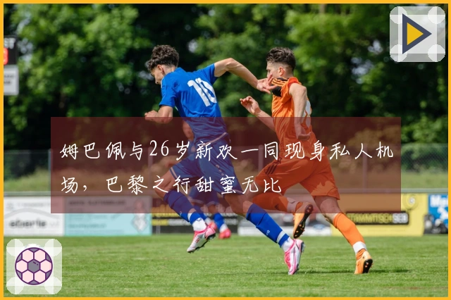 姆巴佩与26岁新欢一同现身私人机场，巴黎之行甜蜜无比