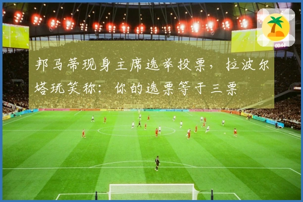 邦马蒂现身主席选举投票，拉波尔塔玩笑称：你的选票等于三票