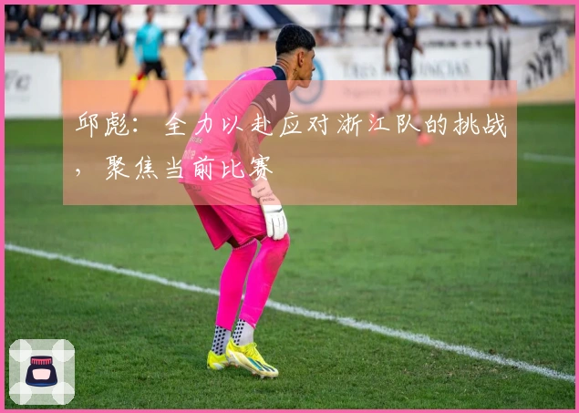 邱彪：全力以赴应对浙江队的挑战，聚焦当前比赛