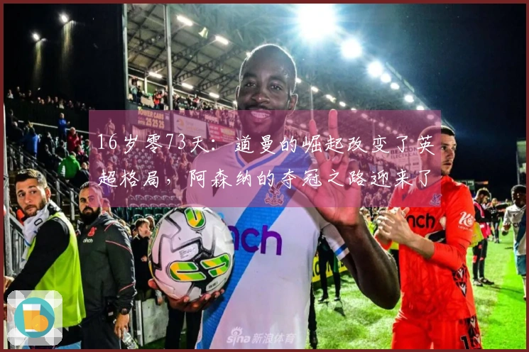 16岁零73天：道曼的崛起改变了英超格局，阿森纳的夺冠之路迎来了新希望