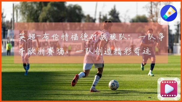 英超-布伦特福德对战狼队：一队争夺欧洲赛场，一队创造精彩奇迹