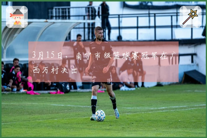 3月15日，南宁市级篮球赛冠军在广西万村决出