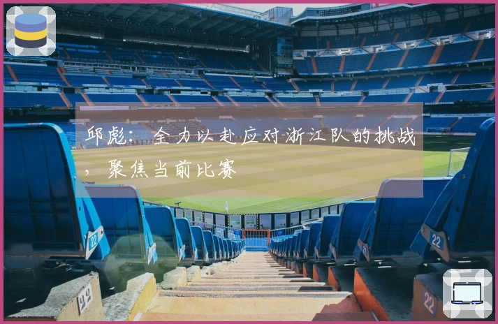 邱彪：全力以赴应对浙江队的挑战，聚焦当前比赛