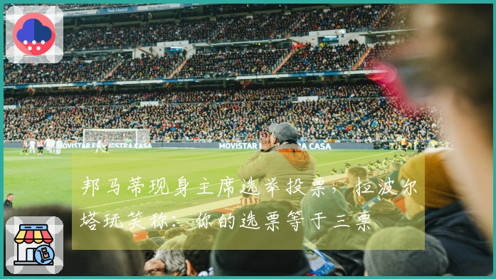 邦马蒂现身主席选举投票，拉波尔塔玩笑称：你的选票等于三票