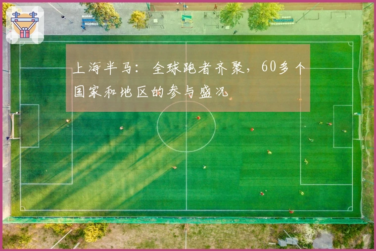 上海半马：全球跑者齐聚，60多个国家和地区的参与盛况